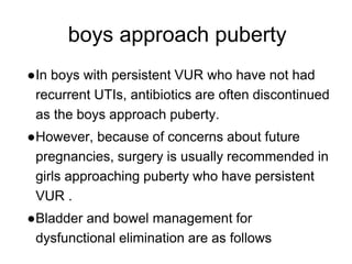 boys approach puberty
●In boys with persistent VUR who have not had
recurrent UTIs, antibiotics are often discontinued
as the boys approach puberty.
●However, because of concerns about future
pregnancies, surgery is usually recommended in
girls approaching puberty who have persistent
VUR .
●Bladder and bowel management for
dysfunctional elimination are as follows
 