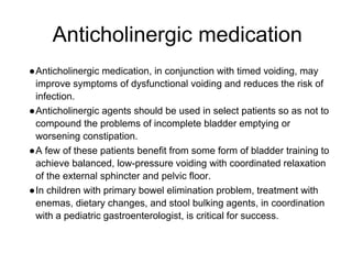 Anticholinergic medication
●Anticholinergic medication, in conjunction with timed voiding, may
improve symptoms of dysfunctional voiding and reduces the risk of
infection.
●Anticholinergic agents should be used in select patients so as not to
compound the problems of incomplete bladder emptying or
worsening constipation.
●A few of these patients benefit from some form of bladder training to
achieve balanced, low-pressure voiding with coordinated relaxation
of the external sphincter and pelvic floor.
●In children with primary bowel elimination problem, treatment with
enemas, dietary changes, and stool bulking agents, in coordination
with a pediatric gastroenterologist, is critical for success.
 