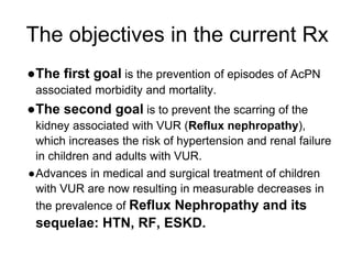 The objectives in the current Rx
●The first goal is the prevention of episodes of AcPN
associated morbidity and mortality.
●The second goal is to prevent the scarring of the
kidney associated with VUR (Reflux nephropathy),
which increases the risk of hypertension and renal failure
in children and adults with VUR.
●Advances in medical and surgical treatment of children
with VUR are now resulting in measurable decreases in
the prevalence of Reflux Nephropathy and its
sequelae: HTN, RF, ESKD.
 