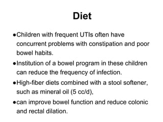 Diet
●Children with frequent UTIs often have
concurrent problems with constipation and poor
bowel habits.
●Institution of a bowel program in these children
can reduce the frequency of infection.
●High-fiber diets combined with a stool softener,
such as mineral oil (5 cc/d),
●can improve bowel function and reduce colonic
and rectal dilation.
 
