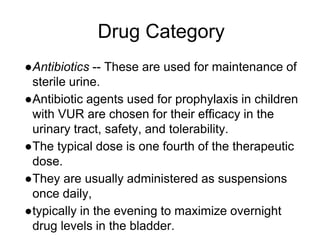 Drug Category
●Antibiotics -- These are used for maintenance of
sterile urine.
●Antibiotic agents used for prophylaxis in children
with VUR are chosen for their efficacy in the
urinary tract, safety, and tolerability.
●The typical dose is one fourth of the therapeutic
dose.
●They are usually administered as suspensions
once daily,
●typically in the evening to maximize overnight
drug levels in the bladder.
 