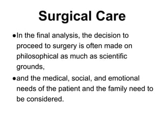 Surgical Care
●In the final analysis, the decision to
proceed to surgery is often made on
philosophical as much as scientific
grounds,
●and the medical, social, and emotional
needs of the patient and the family need to
be considered.
 
