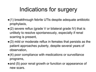 Indications for surgery
●(1) breakthrough febrile UTIs despite adequate antibiotic
prophylaxis,
●(2) severe reflux (grade V or bilateral grade IV) that is
unlikely to resolve spontaneously, especially if renal
scarring is present,
●(3) mild or moderate reflux in females that persists as the
patient approaches puberty, despite several years of
observation,
●(4) poor compliance with medications or surveillance
programs,
●and (5) poor renal growth or function or appearance of
new scars.
 