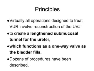 Principles
●Virtually all operations designed to treat
VUR involve reconstruction of the UVJ
●to create a lengthened submucosal
tunnel for the ureter,
●which functions as a one-way valve as
the bladder fills.
●Dozens of procedures have been
described.
 