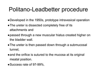 Politano-Leadbetter procedure
●Developed in the 1950s, prototype intravesical operation
●The ureter is dissected completely free of its
attachments and
●passed through a new muscular hiatus created higher on
the bladder wall.
●The ureter is then passed down through a submucosal
tunnel,
●and the orifice is sutured to the mucosa at its original
meatal position.
●Success rate of 97-99%.
 