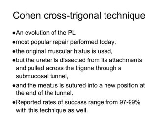 Cohen cross-trigonal technique
●An evolution of the PL
●most popular repair performed today.
●the original muscular hiatus is used,
●but the ureter is dissected from its attachments
and pulled across the trigone through a
submucosal tunnel,
●and the meatus is sutured into a new position at
the end of the tunnel.
●Reported rates of success range from 97-99%
with this technique as well.
 