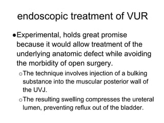 endoscopic treatment of VUR
●Experimental, holds great promise
because it would allow treatment of the
underlying anatomic defect while avoiding
the morbidity of open surgery.
oThe technique involves injection of a bulking
substance into the muscular posterior wall of
the UVJ.
oThe resulting swelling compresses the ureteral
lumen, preventing reflux out of the bladder.
 