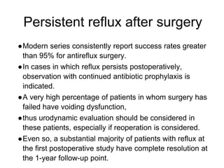 Persistent reflux after surgery
●Modern series consistently report success rates greater
than 95% for antireflux surgery.
●In cases in which reflux persists postoperatively,
observation with continued antibiotic prophylaxis is
indicated.
●A very high percentage of patients in whom surgery has
failed have voiding dysfunction,
●thus urodynamic evaluation should be considered in
these patients, especially if reoperation is considered.
●Even so, a substantial majority of patients with reflux at
the first postoperative study have complete resolution at
the 1-year follow-up point.
 