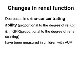 Changes in renal function
Decreases in urine-concentrating
ability (proportional to the degree of reflux)
& in GFR(proportional to the degree of renal
scarring)
have been measured in children with VUR.
 