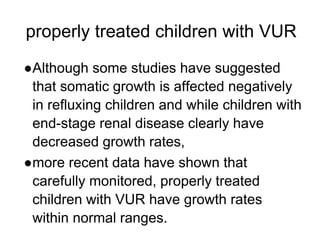 properly treated children with VUR
●Although some studies have suggested
that somatic growth is affected negatively
in refluxing children and while children with
end-stage renal disease clearly have
decreased growth rates,
●more recent data have shown that
carefully monitored, properly treated
children with VUR have growth rates
within normal ranges.
 