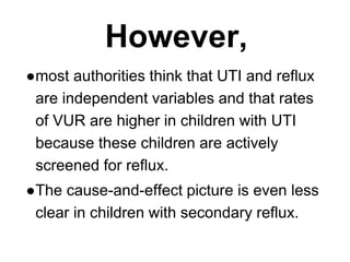 However,
●most authorities think that UTI and reflux
are independent variables and that rates
of VUR are higher in children with UTI
because these children are actively
screened for reflux.
●The cause-and-effect picture is even less
clear in children with secondary reflux.
 
