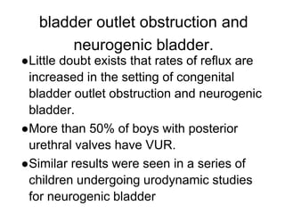 bladder outlet obstruction and
neurogenic bladder.
●Little doubt exists that rates of reflux are
increased in the setting of congenital
bladder outlet obstruction and neurogenic
bladder.
●More than 50% of boys with posterior
urethral valves have VUR.
●Similar results were seen in a series of
children undergoing urodynamic studies
for neurogenic bladder
 