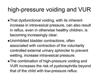high-pressure voiding and VUR
●That dysfunctional voiding, with its inherent
increase in intravesical pressure, can also result
in reflux, even in otherwise healthy children, is
becoming increasingly clear.
●Uninhibited bladder contractions, often
associated with contraction of the voluntarily
controlled external urinary sphincter to prevent
wetting, increase intravesical pressure.
●The combination of high-pressure voiding and
VUR increases the risk of pyelonephritis beyond
that of the child with low-pressure reflux.
 