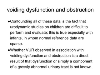 voiding dysfunction and obstruction
●Confounding all of these data is the fact that
urodynamic studies on children are difficult to
perform and evaluate; this is true especially with
infants, in whom normal reference data are
sparse.
●Whether VUR observed in association with
voiding dysfunction and obstruction is a direct
result of that dysfunction or simply a component
of a grossly abnormal urinary tract is not known.
 