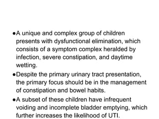 ●A unique and complex group of children
presents with dysfunctional elimination, which
consists of a symptom complex heralded by
infection, severe constipation, and daytime
wetting.
●Despite the primary urinary tract presentation,
the primary focus should be in the management
of constipation and bowel habits.
●A subset of these children have infrequent
voiding and incomplete bladder emptying, which
further increases the likelihood of UTI.
 