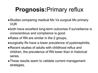 Prognosis:Primary reflux
●Studies comparing medical Mx Vs surgical Mx primary
VUR
●both have excellent long-term outcomes if surveillance is
conscientious and compliance is good.
●Rates of RN are similar in the 2 groups,
●surgically Rx have a lower prevalence of pyelonephritis.
●Recent studies of adults with childhood reflux and
children, the prevalence of RN lower than in historical
series.
●These results seem to validate current management
strategies.
 