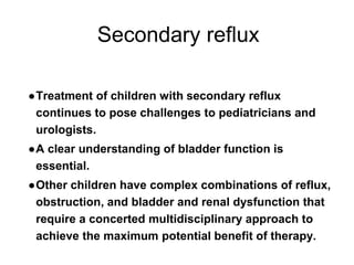 Secondary reflux
●Treatment of children with secondary reflux
continues to pose challenges to pediatricians and
urologists.
●A clear understanding of bladder function is
essential.
●Other children have complex combinations of reflux,
obstruction, and bladder and renal dysfunction that
require a concerted multidisciplinary approach to
achieve the maximum potential benefit of therapy.
 