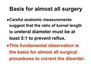 Basis for almost all surgery
●Careful anatomic measurements
suggest that the ratio of tunnel length
to ureteral diameter must be at
least 5:1 to prevent reflux.
●This fundamental observation is
the basis for almost all surgical
procedures to correct the disorder.
 