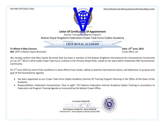 Ref:HIM-CRTF/2015-2016 CRTF Certification may NOT be posted on ANY Social-Media or Sites
Letter Of Certification Of Appointment
Director Training Planning Arc Programs
Nubian Royal Kingdoms Federation Crown Task-Force Cadets Academy
To Whom It May Concern, Date: 12th
June, 2015
Ref: CRTF Lt.Dame Fayme Brummel Crown Office, Arc
We, hereby confirm that Miss Fayme Brummel that has been a member of the Nubian Kingdoms International Arc Humanitarian Community
on Jun 22nd
2013 in 2014 made Crown Task-Force Lt.Dame in the Thrones Royal Order, based on her work within Federation ARC Humanitarian
Community.
On 2nd
June 2015 by merit of her excellence in work efforts have shown, ability to lead the international teams, and dedication to purpose and
goal of the Humanitarian agenda:
 has been appointed as our Crown Task-Force Cadets Academy Director Of Training Program Planning in the Office of the Dean of the
Academy.
 Responsibilities: Federation Humanitarian ‘One In Light’’ 257 Nations Federation internal Academy Cadets Training in accordance to
Federation set Program Training Agenda as instructed by the Nubian Crown Office.
CRTF ROYAL ACADEMY
 