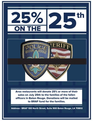 ON THE
Address : BRAF 100 North Street, Suite 900 Baton Rouge, LA 70802
25% 25
Area restaurants will donate 25% or more of their
sales on July 25th to the families of the fallen
officers in Baton Rouge. Donations will be mailed
to BRAF fund for the families.
 