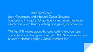 WebTechCenter
Lead Generation and Inbound Center Solutions
Specializing in helping Organizations maximize their team
efforts and attain their quarterly and yearly benchmarks
“WE let WTI, worry about the cold-calling and our team
concentrate on closing we saw over 400% increase in new
busines”- Nathan Laparl, Atlantic Medical Inc
 