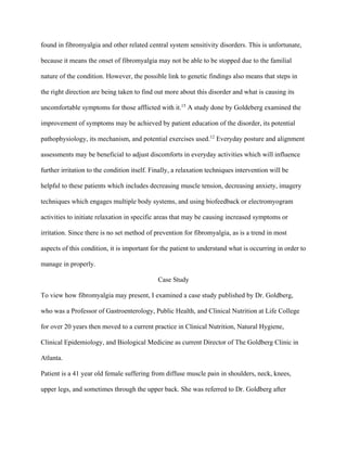 found in fibromyalgia and other related central system sensitivity disorders. This is unfortunate,
because it means the onset of fibromyalgia may not be able to be stopped due to the familial
nature of the condition. However, the possible link to genetic findings also means that steps in
the right direction are being taken to find out more about this disorder and what is causing its
uncomfortable symptoms for those afflicted with it.15
A study done by Goldeberg examined the
improvement of symptoms may be achieved by patient education of the disorder, its potential
pathophysiology, its mechanism, and potential exercises used.12
Everyday posture and alignment
assessments may be beneficial to adjust discomforts in everyday activities which will influence
further irritation to the condition itself. Finally, a relaxation techniques intervention will be
helpful to these patients which includes decreasing muscle tension, decreasing anxiety, imagery
techniques which engages multiple body systems, and using biofeedback or electromyogram
activities to initiate relaxation in specific areas that may be causing increased symptoms or
irritation. Since there is no set method of prevention for fibromyalgia, as is a trend in most
aspects of this condition, it is important for the patient to understand what is occurring in order to
manage in properly.
Case Study
To view how fibromyalgia may present, I examined a case study published by Dr. Goldberg,
who was a Professor of Gastroenterology, Public Health, and Clinical Nutrition at Life College
for over 20 years then moved to a current practice in Clinical Nutrition, Natural Hygiene,
Clinical Epidemiology, and Biological Medicine as current Director of The Goldberg Clinic in
Atlanta.
Patient is a 41 year old female suffering from diffuse muscle pain in shoulders, neck, knees,
upper legs, and sometimes through the upper back. She was referred to Dr. Goldberg after
 