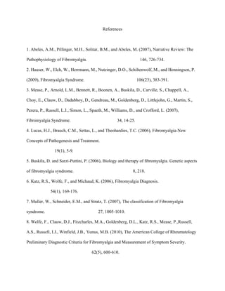 References
1. Abeles, A.M., Pillinger, M.H., Solitar, B.M., and Abeles, M. (2007), Narrative Review: The
Pathophysiology of Fibromyalgia. 146, 726-734.
2. Hauser, W., Elch, W., Herrmann, M., Nutzinger, D.O., Schiltenwolf, M., and Henningsen, P.
(2009), Fibromyalgia Syndrome. 106(23), 383-391.
3. Mease, P., Arnold, L.M., Bennett, R., Boonen, A., Buskila, D., Carville, S., Chappell, A.,
Choy, E., Clauw, D., Dadabhoy, D., Gendreau, M., Goldenberg, D., Littlejohn, G., Martin, S.,
Perera, P., Russell, L.J., Simon, L., Spaeth, M., Williams, D., and Crofford, L. (2007),
Fibromyalgia Syndrome. 34, 14-25.
4. Lucas, H.J., Brauch, C.M., Settas, L., and Theohardies, T.C. (2006), Fibromyalgia-New
Concepts of Pathogenesis and Treatment.
19(1), 5-9.
5. Buskila, D. and Sarzi-Puttini, P. (2006), Biology and therapy of fibromyalgia. Genetic aspects
of fibromyalgia syndrome. 8, 218.
6. Katz, R.S., Wolfe, F., and Michaud, K. (2006), Fibromyalgia Diagnosis.
54(1), 169-176.
7. Muller, W., Schneider, E.M., and Stratz, T. (2007), The classification of Fibromyalgia
syndrome. 27, 1005-1010.
8. Wolfe, F., Clauw, D.J., Fitzcharles, M.A., Goldenberg, D.L., Katz, R.S., Mease, P.,Russell,
A.S., Russell, I.J., Winfield, J.B., Yunus, M.B. (2010), The American College of Rheumatology
Preliminary Diagnostic Criteria for Fibromyalgia and Measurement of Symptom Severity.
62(5), 600-610.
 