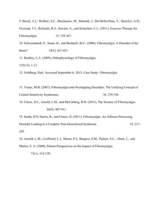 9. Busch, A.J., Webber, S.C., Brachaniec, M., Bidonde, J., Dal Bello-Haas, V., Danyliw, A.D.,
Overend, T.J., Richards, R.S., Sawant, A., and Schachter, C.L. (2011), Exercise Therapy for
Fibromyalgia. 15, 358-367.
10. Schweinhardt, P., Sauro, K., and Bushnell, M.C. (2008), Fibromyalgia: A Disorder of the
Brain? 14(5), 415-421.
11. Bradley, L.A. (2009), Pathophysiology of Fibromyalgia.
122(12), 1-13.
12. Goldberg, Paul. Accessed September 6, 2015. Case Study: Fibromyalgia.
13. Yunus, M.B. (2007), Fibromyalgia and Overlapping Disorders: The Unifying Concept of
Central Sensitivity Syndromes. 36, 339-356.
14. Clauw, D.J., Arnold, L.M., and McCarberg, B.H. (2011), The Science of Fibromyalgia.
86(9), 907-911.
15. Smith, H.S, Harris, R., and Clauw, D. (2011), Fibromyalgia: An Afferent Processing
Disorder Leading to a Complex Pain Generalized Syndrome. 14, 217-
245.
16. Arnold, L.M., Croffored, L.J., Mease, P.J., Burgess, S.M., Palmer, S.C., Abetz, L., and
Martin, S. A. (2008), Patient Perspectives on the Impact of Fibromyalgia.
73(1), 114-120.
 