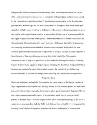 help prescribe medications to maintain better sleep habits, antidepressant medications, or just
offer a safe environment to discuss ways to manage the widespread pain and depression caused
by the variety of aspects of fibromyalgia.10
Another important specialist in this disorder is the
pain specialist. Fibromyalgia has the main characteristic of widespread pain which means pain
specialists will play a role in helping to find to root of the pain as well as managing pain in a way
that may be individualized to each patient in order to find the best type of treatment possible for
this highly subjective disorder and diagnosis.2
The final member of the referral team used is the
rheumatologist. Rheumatologists play a very important role because they help with diagnosing
and managing pain in the musculoskeletal areas which are involved. Since pain is the most
common symptom and usually the only symptom that is always a constant, it is very important to
have the input of these specialists or even have them be the head of the fibromyalgia
management team as they have specialized in these and other similar pain disorders. Basically,
because there are many aspects to diagnosing and managing this disorder, it is important to have
the input and support of a variety of specialists to ensure the patient will get the best care
necessary in order to live their life and performs their daily activities to their fullest potential.
Diagnostic Tests
Diagnostic techniques and tools for fibromyalgia, like many aspects of the disease, can have a
large range based on the different ways this may present itself in different people. As mentioned
previously, fibromyalgia is typically determined based on questionnaires that the patient fills out
and a thorough examination of a number of trigger points which help us group or classify
patients in different ways. The initial diagnostic tool for all cases of fibromyalgia, is the use of a
symptom severity scale. In a study by Wolfe et.al, findings showed that 88.1% of cases could be
correctly classified from the symptom severity scale without and physical or tender points
 