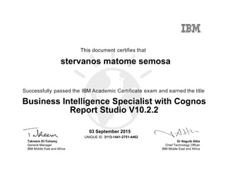 Dr Naguib Attia
Chief Technology Officer
IBM Middle East and Africa
This document certifies that
Successfully passed the IBM Academic Certificate exam and earned the title
UNIQUE ID
Takreem El-Tohamy
General Manager
IBM Middle East and Africa
stervanos matome semosa
03 September 2015
Business Intelligence Specialist with Cognos
Report Studio V10.2.2
3113-1441-2751-4462
Digitally signed by
IBM MEA
University
Date: 2015.09.03
13:19:13 CEST
Reason: Passed
test
Location: MEA
Portal Exams
Signat
 