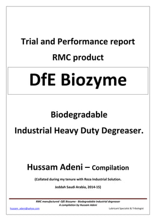 RMC manufactured -DfE Biozyme - Biodegradable Industrial degreaser
A compilation by Hussam Adeni
hussam_adeni@yahoo.com Lubricant Specialist & Tribologist
Trial and Performance report
RMC product
DfE Biozyme
Biodegradable
Industrial Heavy Duty Degreaser.
Hussam Adeni – Compilation
(Collated during my tenure with Reza Industrial Solution.
Jeddah Saudi Arabia, 2014-15)
 