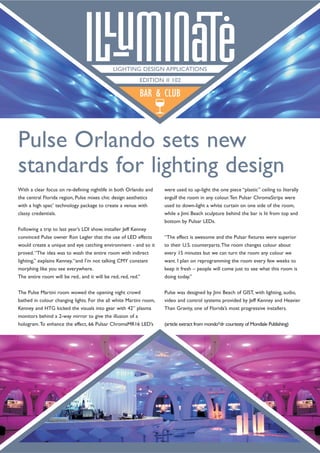 With a clear focus on re-defining nightlife in both Orlando and
the central Florida region, Pulse mixes chic design aesthetics
with a high spec’ technology package to create a venue with
classy credentials.
Following a trip to last year’s LDI show, installer Jeff Kenney
convinced Pulse owner Ron Legler that the use of LED effects
would create a unique and eye catching environment - and so it
proved.“The idea was to wash the entire room with indirect
lighting,” explains Kenney,“and I’m not talking CMY constant
morphing like you see everywhere.
The entire room will be red.. and it will be red, red, red.”
The Pulse Martini room wowed the opening night crowd
bathed in colour changing lights. For the all white Martini room,
Kenney and HTG kicked the visuals into gear with 42” plasma
monitors behind a 2-way mirror to give the illusion of a
hologram.To enhance the effect, 66 Pulsar ChromaMR16 LED’s
were used to up-light the one piece “plastic” ceiling to literally
engulf the room in any colour.Ten Pulsar ChromaStrips were
used to down-light a white curtain on one side of the room,
while a Jimi Beach sculpture behind the bar is lit from top and
bottom by Pulsar LEDs.
“The effect is awesome and the Pulsar fixtures were superior
to their U.S. counterparts.The room changes colour about
every 15 minutes but we can turn the room any colour we
want. I plan on reprogramming the room every few weeks to
keep it fresh – people will come just to see what this room is
doing today.”
Pulse was designed by Jimi Beach of GIST, with lighting, audio,
video and control systems provided by Jeff Kenney and Heavier
Than Gravity, one of Florida’s most progressive installers.
(article extract from mondo*dr courtesty of Mondiale Publishing)
Pulse Orlando sets new
standards for lighting design
BAR & CLUB
LIGHTING DESIGN APPLICATIONS
EDITION # 102
 