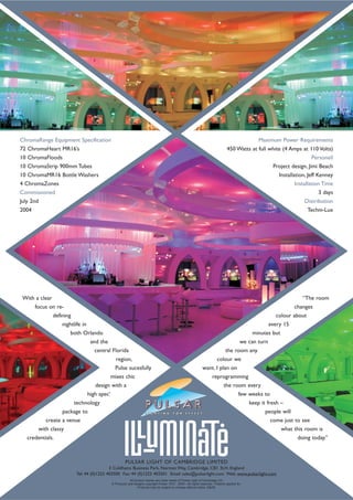 With a clear
focus on re-
defining
nightlife in
both Orlando
and the
central Florida
region,
Pulse sucesfully
mixes chic
design with a
high spec’
technology
package to
create a venue
with classy
credentials.
“The room
changes
colour about
every 15
minutes but
we can turn
the room any
colour we
want. I plan on
reprogramming
the room every
few weeks to
keep it fresh –
people will
come just to see
what this room is
doing today.”
ChromaRange Equipment Specification
72 ChromaHeart MR16’s
10 ChromaFloods
10 ChromaStrip 900mm Tubes
10 ChromaMR16 Bottle Washers
4 ChromaZones
Commissioned
July 2nd
2004
Maximum Power Requirements
450 Watts at full white (4 Amps at 110 Volts)
Personell
Project design, Jimi Beach
Installation, Jeff Kenney
Installation Time
3 days
Distribution
Techni-Lux
All product names are trade marks of Pulsar Light of Cambridge Ltd.
© Products and designs copyright Pulsar 1972 - 2005 - All rights reserved - Patents applied for.
Products may be subject to change without notice. E&OE
PULSAR LIGHT OF CAMBRIDGE LIMITED
3 Coldhams Business Park, Norman Way, Cambridge, CB1 3LH, England
Tel: 44 (0)1223 403500 Fax: 44 (0)1223 403501 Email: sales@pulsarlight.com Web: www.pulsarlight.com
 