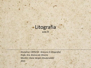 Litografia
aula III
Disciplina: CAP0234 - Gravura III (litografia)
Profa. Dra. Branca de Oliveira
Monitor: Dario Vargas (Doutorando)
2015
 