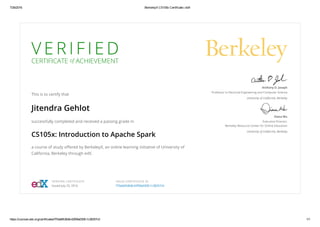 7/26/2016 BerkeleyX CS105x Certificate | edX
https://courses.edx.org/certificates/f70ab6fc8b8c42f08a030fc1c38257c0 1/1
V E R I F I E D
CERTIFICATE of ACHIEVEMENT
This is to certify that
Jitendra Gehlot
successfully completed and received a passing grade in
CS105x: Introduction to Apache Spark
a course of study oﬀered by BerkeleyX, an online learning initiative of University of
California, Berkeley through edX.
Anthony D. Joseph
Professor in Electrical Engineering and Computer Science
University of California, Berkeley
Diana Wu
Executive Director,
Berkeley Resource Center for Online Education
University of California, Berkeley
VERIFIED CERTIFICATE
Issued July 25, 2016
VALID CERTIFICATE ID
f70ab6fc8b8c42f08a030fc1c38257c0
 