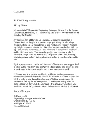 May 22, 2015
To Whom it may concern:
RE: Jay Charter
My name is Jeff Moczynski, Engineering Manager (16 years) at the Drewco
Corporation, Franksville, WI. I am writing this letter of recommendation on
behalf of Jay Charter.
Jay has been here at Drewco for 6 months, he came recommended to
Drewco from a colleague as a contract employee to help us with a large
project we took on. He was referred to as a “Solidworks Jockey” Much to
my delight, he was more than that. Once Jay became comfortable with our
type of work and our methods, I could hand him some reference information
and let him run with it. This particular project was expected to take 6
months of design time, we were able to complete it almost a month early.
Much in part due to Jay’s independence and ability to problem solve on his
own.
Jay is a pleasure to work with and his sense of humor was much appreciated
at times during this busy time at Drewco. He is reliable and always on time
to work, even in inclement weather and a long commute to work.
If Drewco was in a position to offer Jay a fulltime captive position, we
would however that is not in the cards at the moment. I offered to write this
LOR in order to help Jay achieve his goal of fulltime employment. If
someone is looking for a CAD operator or Solidworks Jockey who can
think on his own, Jay would be your man. If you have any questions you
would like to ask me personally, please feel free to call me at 414 550-4834.
Respectfully yours:
Jeff Moczynski
Engineering Manager, Drewco Corp.
W148 S8290 Harvest Ct.
Muskego, WI 53150
Mooch66@att.net
 