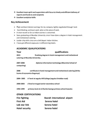  Excellent team spirit and supervision with focus to timely and efficient delivery of
reports and funds to end recipients
 Excellent analytical skills
Key Achievement
 High and best interest earnings for my company tightly negotiated through hard.
 Hard Working and team work when at the place of work.
 A clean record as far as Indian cosines is concerned.
 Soon graduating at Nkumba University since I have done a degree in hotel management.
and institutional catering.
 Leader ship skills since ama chef depart Indian kitchen.
 I have got different exposures in different big hotels.
ACADEMIC QUALIFICATIONS
Year qualifications
2015 finalizing degree in hotel management and institutional
catering at Nkumba University.
2007-2008 diploma information technology (Macmine School of
computing)
2008 certificate in hotel management and institutional catering (Ulrika
home of economics Gogonya)
2004- 2005 A ‘level at seguku Hill College (seguku Entebbe road)
2000-2003 o’level at mugezi senior secondary school
1992-1999 primary level at st Charles lwanga primary school kawuku
OTHER CERTIFICATIONS
Fire fighting Basrah international airport
First Aid Serena hotel
Lob star link Serena hotel
Hotel security Serena hotel
 