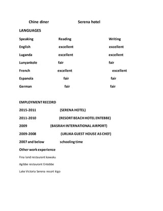 Chine diner Serena hotel
LANGUAGES
Speaking Reading Writing
English excellent excellent
Luganda excellent excellent
Lunyankole fair fair
French excellent excellent
Espanola fair fair
German fair fair
EMPLOYMENTRECORD
2015-2011 (SERENA HOTEL)
2011-2010 (RESORTBEACH HOTEL ENTEBBE)
2009 (BASRAH INTERNATIONAL AIRPORT)
2009-2008 (URLIKA GUEST HOUSE AS CHEF)
2007 and below schooling time
Other work experience
Fina land restaurant kawuku
Agibbe restaurant Entebbe
Lake Victoria Serena resort kigo
 
