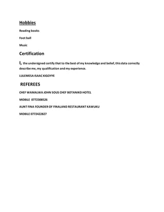 Hobbies
Reading books
Foot ball
Music
Certification
I, the undersigned certify that to the best of my knowledge and belief, this data correctly
describe me, my qualification and my experience.
LULEMESA ISAAC KIGOYYE
REFEREES
CHEF WAMALWA JOHN SOUS CHEF BOTANIKO HOTEL
MOBILE 0772308526
AUNT FINA FOUNDER OF FINALAND RESTAURANT KAWUKU
MOBILE 0772422827
 