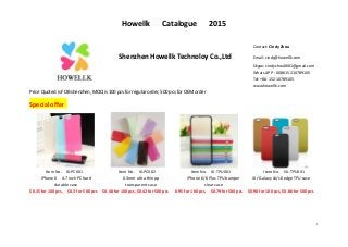 Howellk Catalogue 2015
1
Contact: Cindy Zhou
Shenzhen Howellk Technoloy Co.,Ltd Email: cindy@howellk.com
Skype: cindyzhou0601@gmail.com
Whats APP : 0086 15210789105
Tel: +86-152-10789105
www.howellk.com
Price Quoted is FOB shenzhen, MOQ is 100 pcs for regular order, 500 pcs for OEM order
Special offer
Item No. I6-PC001 Item No. I6-PC002 Item No. I6-TPU001 Item No. S6-TPU001
iPhone 6 4.7 inch PC hard
durable case
0.3mm ultra thin pp
transparent case
iPhone 6/6 Plus TPU bumper
clear case
i6 / Galaxy s6/s6 edge TPU case
$0.35 for 100 pcs, $0.3 for 500 pcs $0.48 for 100 pcs, $0.42 for 500 pcs 0.95 for 100 pcs, $0.79 for 500 pcs $0.98 for 100 pcs, $0.86 for 500 pcs
 