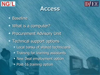 Access Baseline What is a computer? Procurement Advisory Unit Technical support options Local banks of shared technicians Training for learning assistants New Deal employment option Post-16 training option 