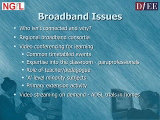 Broadband Issues Who isn’t connected and why? Regional broadband consortia Video conferencing for learning Common timetabled events Expertise into the classroom - paraprofessionals Role of teacher/pedagogue ‘ A’ level minority subjects Primary extension activity Video streaming on demand - ADSL trials in homes 