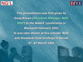 This presentation was first given by Doug Brown ( Divisional Manager, NGfL DfEE ) to the NAACE \conference in Blackpool February 2001 It was later shown at five schools’ NGfL and Standards fund briefings in Dorset 6 th .-8 th  March 2001 