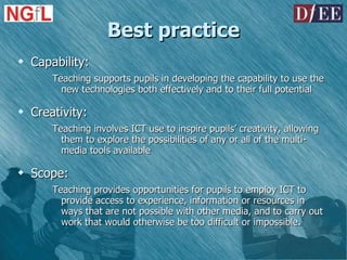 Best practice Capability:  Teaching supports pupils in developing the capability to use the new technologies both effectively and to their full potential Creativity: Teaching involves ICT use to inspire pupils’ creativity, allowing them to explore the possibilities of any or all of the multi-media tools available Scope: Teaching provides opportunities for pupils to employ ICT to provide access to experience, information or resources in ways that are not possible with other media, and to carry out work that would otherwise be too difficult or impossible. 