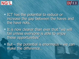 ICT has the potential to reduce or increase the gap between the haves and the have nots. It is now clearer than ever that “we will fail unless everyone is able to enjoy these opportunities” But – the potential is enormous – we can make the difference… 