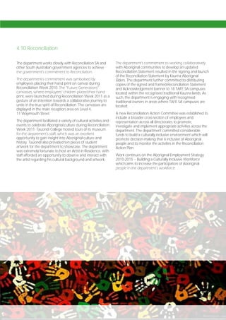 4.10 Reconciliation

The department works closely with Reconciliation SA and           The department’s commitment to working collaboratively
other South Australian government agencies to achieve             with Aboriginal communities to develop an updated
the government’s commitment to Reconciliation.                    Reconciliation Statement resulted in the signing and launch
                                                                  of the Reconciliation Statement by Kaurna Aboriginal
The department’s commitment was symbolised by                     Elders. The department further committed to distributing
employees placing their hand print on canvas during               copies of the signed and framed Reconciliation Statement
Reconciliation Week 2010. The “Future Generations”                and Acknowledgement banner to 18 TAFE SA campuses
canvasses, where employees’ children placed their hand            located within the recognised traditional Kaurna lands. As
print, were launched during Reconciliation Week 2011 as a         such, the department is engaging with recognised
gesture of an intention towards a collaborative journey to        traditional owners in areas where TAFE SA campuses are
unite in the true spirit of Reconciliation. The canvasses are     located.
displayed in the main reception area on Level 4,
11 Waymouth Street.                                               A new Reconciliation Action Committee was established to
                                                                  include a broader cross-section of employees and
The department facilitated a variety of cultural activities and   representation across all directorates to promote,
events to celebrate Aboriginal culture during Reconciliation      investigate and implement appropriate activities across the
Week 2011. Tauondi College hosted tours of its museum             department. The department committed considerable
for the department’s staff, which was an excellent                funds to build a culturally inclusive environment which will
opportunity to gain insight into Aboriginal culture and           promote decision-making that is inclusive of Aboriginal
history. Tauondi also provided ten pieces of student              people and to monitor the activities in the Reconciliation
artwork for the department to showcase. The department            Action Plan.
was extremely fortunate to host an Artist-in-Residence, with
staff afforded an opportunity to observe and interact with        Work continues on the Aboriginal Employment Strategy
the artist regarding his cultural background and artwork.         2010-2015 – Building a Culturally Inclusive Workforce
                                                                  which aims to increase the participation of Aboriginal
                                                                  people in the department’s workforce.




Page 102
 