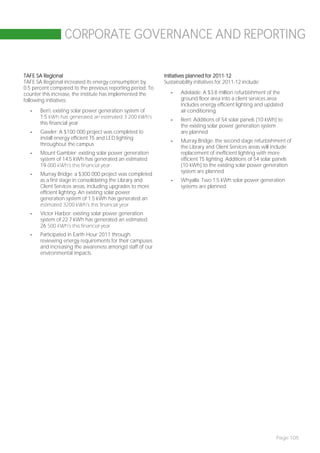 CORPORATE GOVERNANCE AND REPORTING


TAFE SA Regional                                            Initiatives planned for 2011-12
TAFE SA Regional increased its energy consumption by        Sustainability initiatives for 2011-12 include:
0.5 percent compared to the previous reporting period. To
counter this increase, the institute has implemented the       -    Adelaide: A $3.8 million refurbishment of the
following initiatives:                                              ground floor area into a client services area
                                                                    includes energy efficient lighting and updated
  -    Berri: existing solar power generation system of             air-conditioning
       1.5 kWh has generated an estimated 3 200 kWh’s
                                                               -    Berri: Additions of 54 solar panels (10 kWh) to
       this financial year
                                                                    the existing solar power generation system
  -    Gawler: A $100 000 project was completed to                  are planned
       install energy efficient T5 and LED lighting
                                                               -    Murray Bridge: the second stage refurbishment of
       throughout the campus
                                                                    the Library and Client Services areas will include
  -    Mount Gambier: existing solar power generation               replacement of inefficient lighting with more
       system of 14.5 kWh has generated an estimated                efficient T5 lighting. Additions of 54 solar panels
       19 000 kWh’s this financial year                             (10 kWh) to the existing solar power generation
                                                                    system are planned
  -    Murray Bridge: a $300 000 project was completed
       as a first stage in consolidating the Library and       -    Whyalla: Two 1.5 kWh solar power generation
       Client Services areas, including upgrades to more            systems are planned.
       efficient lighting. An existing solar power
       generation system of 1.5 kWh has generated an
       estimated 3200 kWh’s this financial year
  -    Victor Harbor: existing solar power generation
       system of 22.7 kWh has generated an estimated
       26 500 kWh’s this financial year
  -    Participated in Earth Hour 2011 through
       reviewing energy requirements for their campuses
       and increasing the awareness amongst staff of our
       environmental impacts.




                                                                                                                Page 105
 