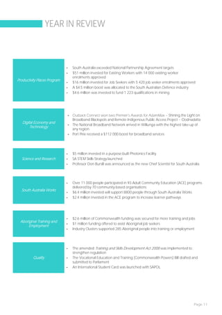 YEAR IN REVIEW



                              -     South Australia exceeded National Partnership Agreement targets
                              -     $51 million invested for Existing Workers with 14 000 existing worker
                                    enrolments approved
Productivity Places Program
                              -     $16 million invested for Job Seekers with 5 420 job seeker enrolments approved
                              -     A $4.5 million boost was allocated to the South Australian Defence industry
                              -     $4.6 million was invested to fund 1 223 qualifications in mining




                                  - Outback Connect won two Premier’s Awards for AdamMax – Shining the Light on
                                    Broadband Blackspots and Remote Indigenous Public Access Project – Oodnadatta
   Digital Economy and
                                  - The National Broadband Network arrived in Willunga with the highest take-up of
        Technology
                                    any region
                                  - Port Pirie received a $112 000 boost for broadband services




                              -     $5 million invested in a purpose-built Photonics Facility
  Science and Research        -     SA STEM Skills Strategy launched
                              -     Professor Don Bursill was announced as the new Chief Scientist for South Australia




                              -     Over 11 000 people participated in 93 Adult Community Education (ACE) programs
                                    delivered by 70 community-based organisations
  South Australia Works
                              -     $6.4 million invested will support 8800 people through South Australia Works
                              -     $2.4 million invested in the ACE program to increase learner pathways




                              -     $2.6 million of Commonwealth funding was secured for more training and jobs
 Aboriginal Training and
                              -     $1 million funding offered to assist Aboriginal job seekers
      Employment
                              -     Industry Clusters supported 285 Aboriginal people into training or employment




                              -     The amended Training and Skills Development Act 2008 was implemented to
                                    strengthen regulation
          Quality             -     The Vocational Education and Training (Commonwealth Powers) Bill drafted and
                                    submitted to Parliament
                              -     An International Student Card was launched with SAPOL




                                                                                                                  Page 11
 