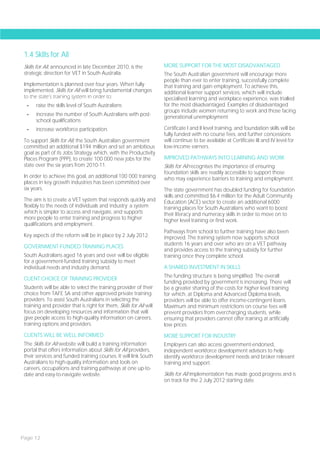 1.4 Skills for All
 Skills for All, announced in late December 2010, is the             MORE SUPPORT FOR THE MOST DISADVANTAGED
 strategic direction for VET in South Australia.                     The South Australian government will encourage more
                                                                     people than ever to enter training, successfully complete
 Implementation is planned over four years. When fully               that training and gain employment. To achieve this,
 implemented, Skills for All will bring fundamental changes          additional learner support services, which will include
 to the state’s training system in order to:                         specialised learning and workplace experience, was trialled
  -    raise the skills level of South Australians                   for the most disadvantaged. Examples of disadvantaged
                                                                     groups include women returning to work and those facing
  -    increase the number of South Australians with post-
                                                                     generational unemployment.
       school qualifications
  -    increase workforce participation.                             Certificate I and II level training, and foundation skills will be
                                                                     fully funded with no course fees, and further concessions
 To support Skills for All, the South Australian government          will continue to be available at Certificate III and IV level for
 committed an additional $194 million and set an ambitious           low-income earners.
 goal as part of its Jobs Strategy which, with the Productivity
 Places Program (PPP), to create 100 000 new jobs for the            IMPROVED PATHWAYS INTO LEARNING AND WORK
 state over the six years from 2010-11.                              Skills for All recognises the importance of ensuring
                                                                     foundation skills are readily accessible to support those
 In order to achieve this goal, an additional 100 000 training       who may experience barriers to training and employment.
 places in key growth industries has been committed over
 six years.                                                          The state government has doubled funding for foundation
                                                                     skills and committed $6.4 million for the Adult Community
 The aim is to create a VET system that responds quickly and         Education (ACE) sector to create an additional 6000
 flexibly to the needs of individuals and industry; a system         training places for South Australians who want to boost
 which is simpler to access and navigate, and supports               their literacy and numeracy skills in order to move on to
 more people to enter training and progress to higher                higher level training or find work.
 qualifications and employment.
                                                                     Pathways from school to further training have also been
 Key aspects of the reform will be in place by 2 July 2012.          improved. The training system now supports school
                                                                     students 16 years and over who are on a VET pathway
 GOVERNMENT-FUNDED TRAINING PLACES
                                                                     and provides access to the training subsidy for further
 South Australians aged 16 years and over will be eligible           training once they complete school.
 for a government-funded training subsidy to meet
 individual needs and industry demand.                               A SHARED INVESTMENT IN SKILLS
                                                                     The funding structure is being simplified. The overall
 CLIENT CHOICE OF TRAINING PROVIDER
                                                                     funding provided by government is increasing. There will
 Students will be able to select the training provider of their      be a greater sharing of the costs for higher level training
 choice from TAFE SA and other approved private training             for which, at Diploma and Advanced Diploma levels,
 providers. To assist South Australians in selecting the             providers will be able to offer income-contingent loans.
 training and provider that is right for them, Skills for All will   Maximum and minimum restrictions on course fees will
 focus on developing resources and information that will             prevent providers from overcharging students, while
 give people access to high-quality information on careers,          ensuring that providers cannot offer training at artificially
 training options and providers.                                     low prices.
 CLIENTS WILL BE WELL INFORMED                                       MORE SUPPORT FOR INDUSTRY
 The Skills for All website will build a training information        Employers can also access government-endorsed,
 portal that offers information about Skills for All providers,      independent workforce development advisors to help
 their services and funded training courses. It will link South      identify workforce development needs and broker relevant
 Australians to high-quality information and tools on                training and support.
 careers, occupations and training pathways at one up-to-
 date and easy-to-navigate website.                                  Skills for All implementation has made good progress and is
                                                                     on track for the 2 July 2012 starting date.




Page 12
 