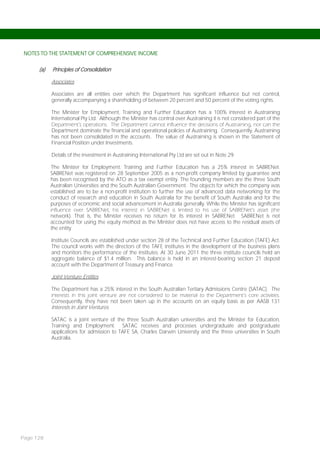 NOTES TO THE STATEMENT OF COMPREHENSIVE INCOME


      (a)   Principles of Consolidation

            Associates

            Associates are all entities over which the Department has significant influence but not control,
            generally accompanying a shareholding of between 20 percent and 50 percent of the voting rights.

            The Minister for Employment, Training and Further Education has a 100% interest in Austraining
            International Pty Ltd. Although the Minister has control over Austraining it is not considered part of the
            Department’s operations. The Department cannot influence the decisions of Austraining, nor can the
            Department dominate the financial and operational policies of Austraining. Consequently, Austraining
            has not been consolidated in the accounts. The value of Austraining is shown in the Statement of
            Financial Position under Investments.

            Details of the investment in Austraining International Pty Ltd are set out in Note 29.

             The Minister for Employment, Training and Further Education has a 25% interest in SABRENet.
            SABRENet was registered on 28 September 2005 as a non-profit company limited by guarantee and
            has been recognised by the ATO as a tax exempt entity. The founding members are the three South
            Australian Universities and the South Australian Government. The objects for which the company was
            established are to be a non-profit institution to further the use of advanced data networking for the
            conduct of research and education in South Australia for the benefit of South Australia and for the
            purposes of economic and social advancement in Australia generally. While the Minister has significant
            influence over SABRENet, his interest in SABRENet is limited to his use of SABRENet’s asset (the
            network). That is, the Minister receives no return for its interest in SABRENet. SABRENet is not
            accounted for using the equity method as the Minister does not have access to the residual assets of
            the entity.

            Institute Councils are established under section 28 of the Technical and Further Education (TAFE) Act.
            The council works with the directors of the TAFE institutes in the development of the business plans
            and monitors the performance of the institutes. At 30 June 2011 the three institute councils held an
            aggregate balance of $1.4 million. This balance is held in an interest-bearing section 21 deposit
            account with the Department of Treasury and Finance.

            Joint Venture Entities

            The Department has a 25% interest in the South Australian Tertiary Admissions Centre (SATAC). The
            interests in this joint venture are not considered to be material to the Department’s core activities.
            Consequently, they have not been taken up in the accounts on an equity basis as per AASB 131
            Interests in Joint Ventures.

            SATAC is a joint venture of the three South Australian universities and the Minister for Education,
            Training and Employment. SATAC receives and processes undergraduate and postgraduate
            applications for admission to TAFE SA, Charles Darwin University and the three universities in South
            Australia.




Page 128
 